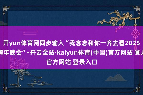 开yun体育网同步输入“我念念和你一齐去看2025广宁跨年晚会”-开云全站·kaiyun体育(中国)官方网站 登录入口