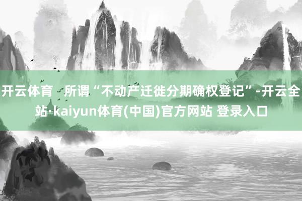 开云体育   所谓“不动产迁徙分期确权登记”-开云全站·kaiyun体育(中国)官方网站 登录入口
