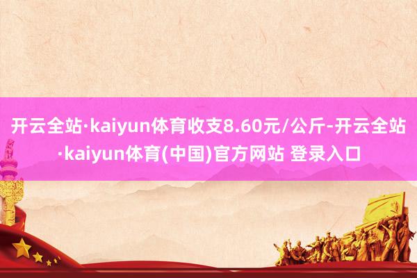 开云全站·kaiyun体育收支8.60元/公斤-开云全站·kaiyun体育(中国)官方网站 登录入口