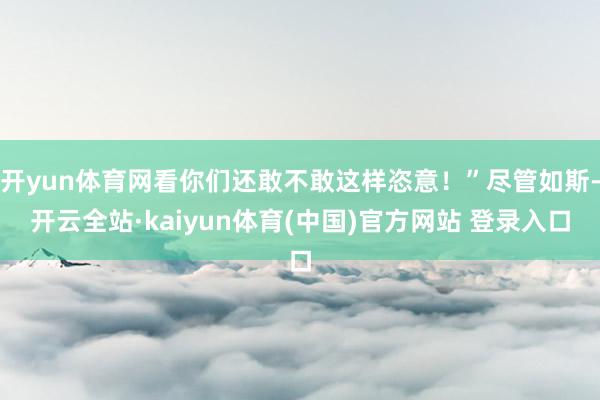 开yun体育网看你们还敢不敢这样恣意!”尽管如斯-开云全站·kaiyun体育(中国)官方网站 登录入口