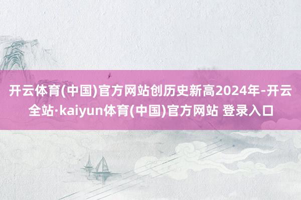 开云体育(中国)官方网站创历史新高　　2024年-开云全站·kaiyun体育(中国)官方网站 登录入口