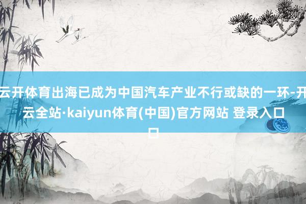 云开体育出海已成为中国汽车产业不行或缺的一环-开云全站·kaiyun体育(中国)官方网站 登录入口