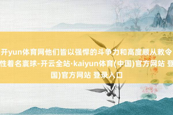 开yun体育网他们皆以强悍的斗争力和高度顺从敕令的可控性着名寰球-开云全站·kaiyun体育(中国)官方网站 登录入口