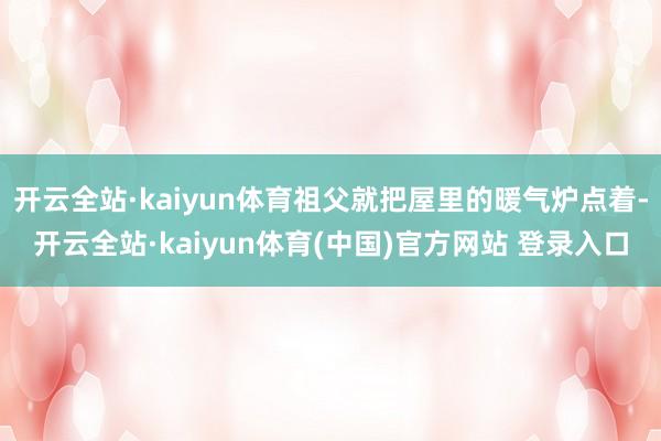 开云全站·kaiyun体育祖父就把屋里的暖气炉点着-开云全站·kaiyun体育(中国)官方网站 登录入口
