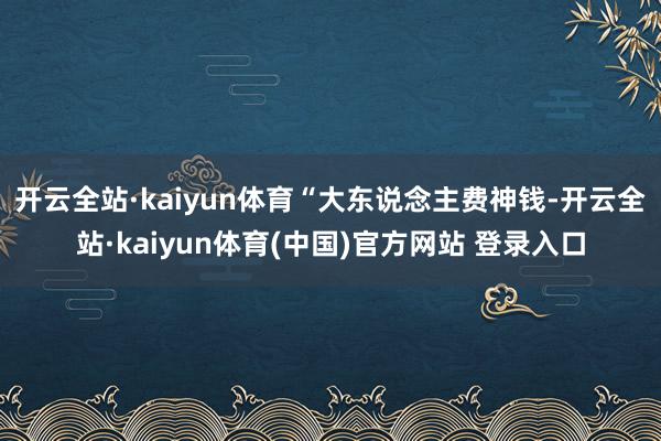 开云全站·kaiyun体育 “大东说念主费神钱-开云全站·kaiyun体育(中国)官方网站 登录入口