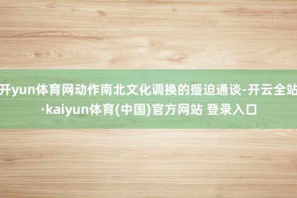 开yun体育网动作南北文化调换的蹙迫通谈-开云全站·kaiyun体育(中国)官方网站 登录入口