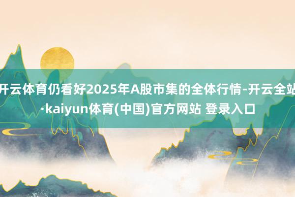 开云体育仍看好2025年A股市集的全体行情-开云全站·kaiyun体育(中国)官方网站 登录入口
