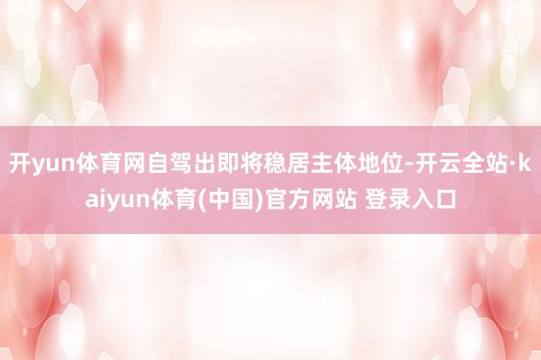 开yun体育网自驾出即将稳居主体地位-开云全站·kaiyun体育(中国)官方网站 登录入口