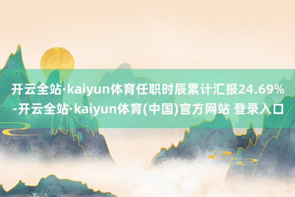 开云全站·kaiyun体育任职时辰累计汇报24.69%-开云全站·kaiyun体育(中国)官方网站 登录入口