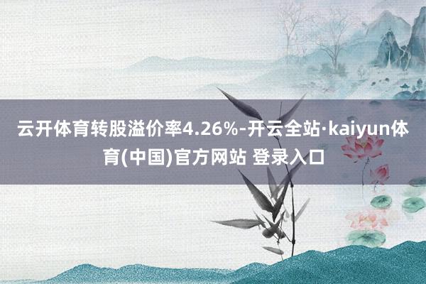 云开体育转股溢价率4.26%-开云全站·kaiyun体育(中国)官方网站 登录入口