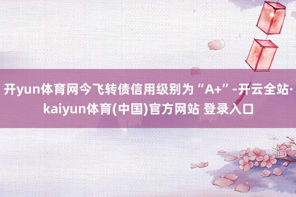 开yun体育网今飞转债信用级别为“A+”-开云全站·kaiyun体育(中国)官方网站 登录入口