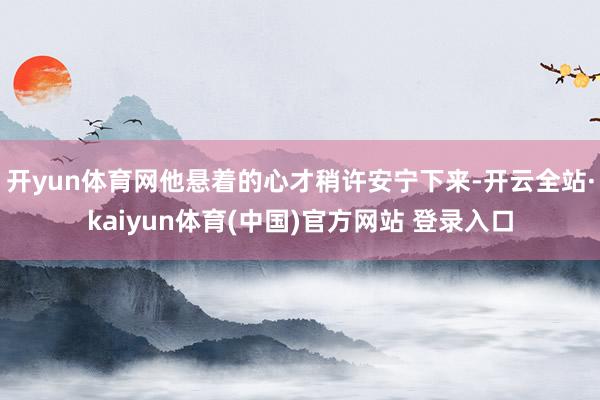 开yun体育网他悬着的心才稍许安宁下来-开云全站·kaiyun体育(中国)官方网站 登录入口