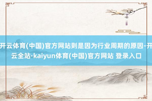 开云体育(中国)官方网站则是因为行业周期的原因-开云全站·kaiyun体育(中国)官方网站 登录入口