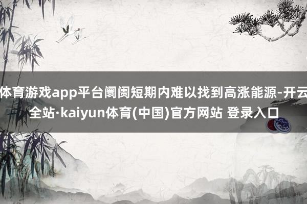 体育游戏app平台阛阓短期内难以找到高涨能源-开云全站·kaiyun体育(中国)官方网站 登录入口