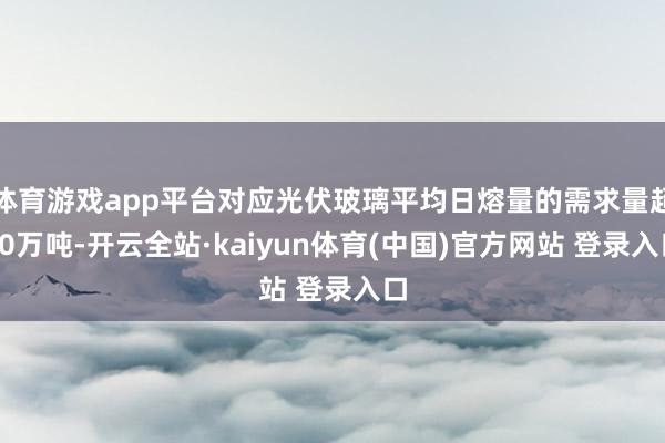 体育游戏app平台对应光伏玻璃平均日熔量的需求量超10万吨-开云全站·kaiyun体育(中国)官方网站 登录入口