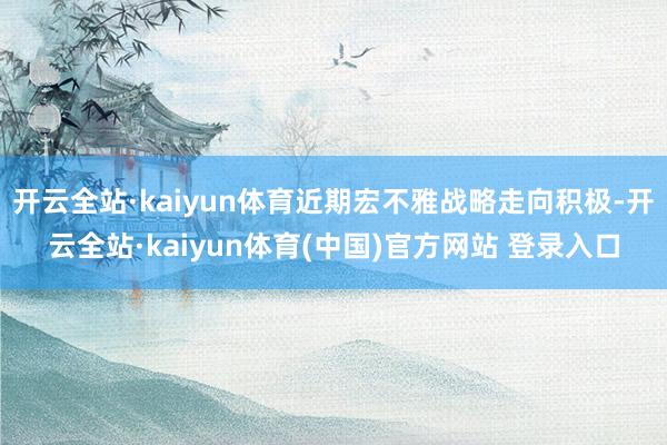 开云全站·kaiyun体育近期宏不雅战略走向积极-开云全站·kaiyun体育(中国)官方网站 登录入口