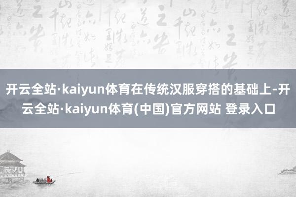 开云全站·kaiyun体育在传统汉服穿搭的基础上-开云全站·kaiyun体育(中国)官方网站 登录入口