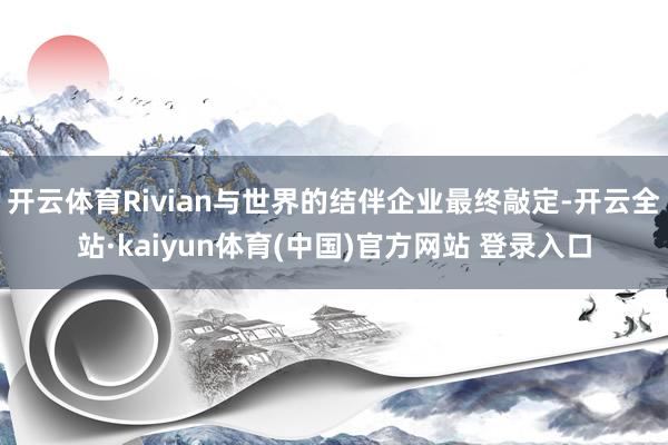 开云体育Rivian与世界的结伴企业最终敲定-开云全站·kaiyun体育(中国)官方网站 登录入口