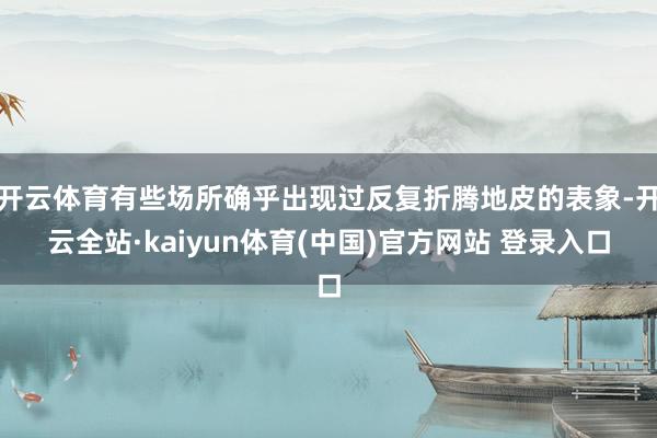 开云体育有些场所确乎出现过反复折腾地皮的表象-开云全站·kaiyun体育(中国)官方网站 登录入口
