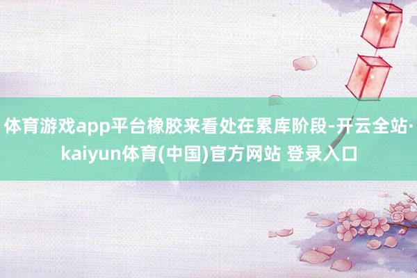 体育游戏app平台橡胶来看处在累库阶段-开云全站·kaiyun体育(中国)官方网站 登录入口