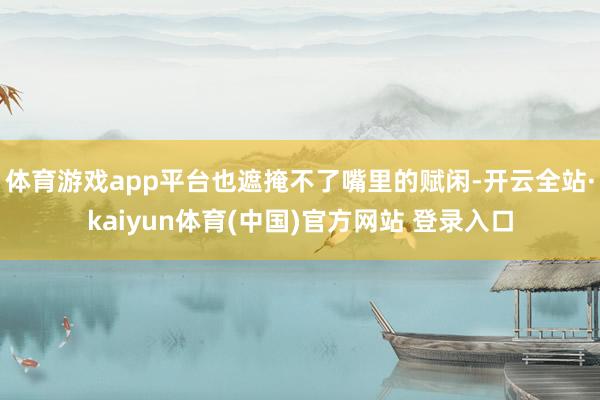 体育游戏app平台也遮掩不了嘴里的赋闲-开云全站·kaiyun体育(中国)官方网站 登录入口