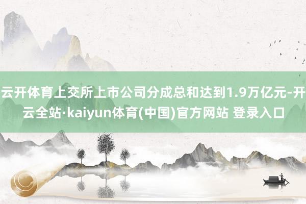 云开体育上交所上市公司分成总和达到1.9万亿元-开云全站·kaiyun体育(中国)官方网站 登录入口