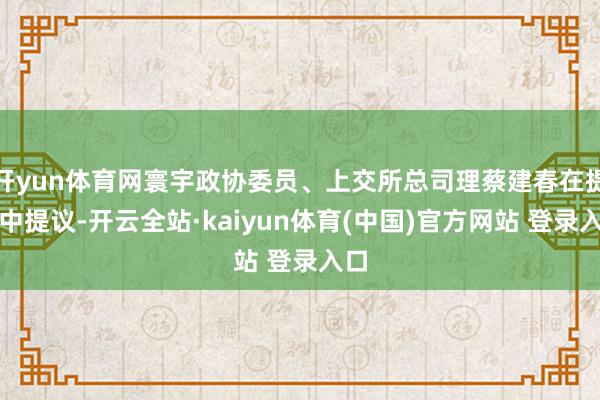 开yun体育网寰宇政协委员、上交所总司理蔡建春在提案中提议-开云全站·kaiyun体育(中国)官方网站 登录入口