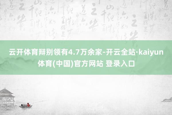 云开体育辩别领有4.7万余家-开云全站·kaiyun体育(中国)官方网站 登录入口