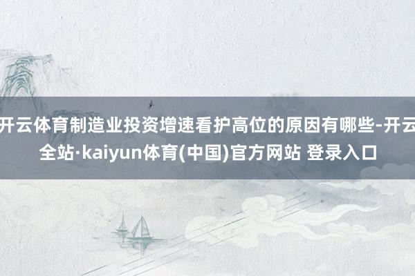 开云体育制造业投资增速看护高位的原因有哪些-开云全站·kaiyun体育(中国)官方网站 登录入口
