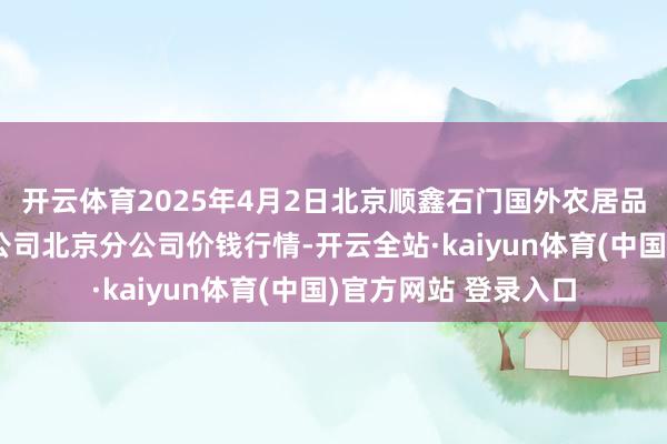 开云体育2025年4月2日北京顺鑫石门国外农居品批发商场集团有限公司北京分公司价钱行情-开云全站·kaiyun体育(中国)官方网站 登录入口