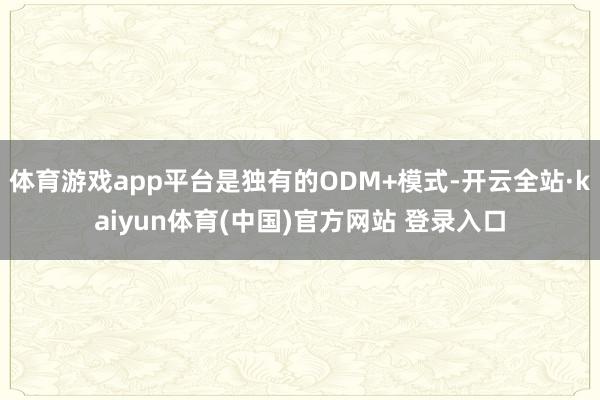 体育游戏app平台是独有的ODM+模式-开云全站·kaiyun体育(中国)官方网站 登录入口