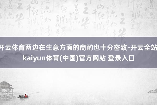 开云体育两边在生意方面的商酌也十分密致-开云全站·kaiyun体育(中国)官方网站 登录入口