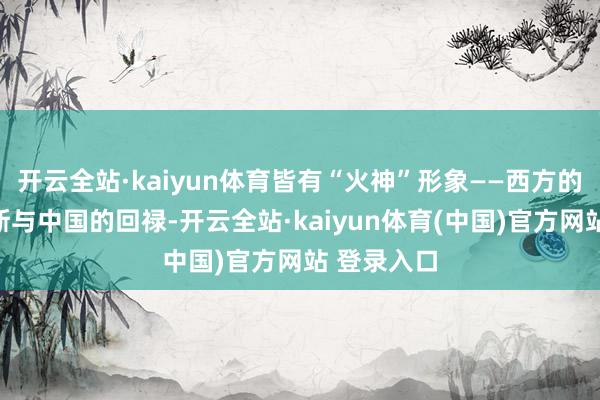 开云全站·kaiyun体育皆有“火神”形象——西方的普罗米修斯与中国的回禄-开云全站·kaiyun体育(中国)官方网站 登录入口