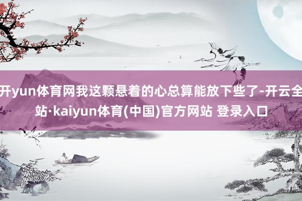 开yun体育网我这颗悬着的心总算能放下些了-开云全站·kaiyun体育(中国)官方网站 登录入口