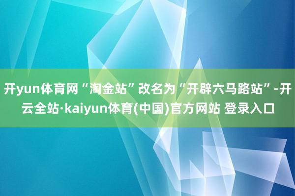 开yun体育网“淘金站”改名为“开辟六马路站”-开云全站·kaiyun体育(中国)官方网站 登录入口