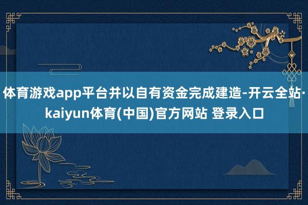 体育游戏app平台并以自有资金完成建造-开云全站·kaiyun体育(中国)官方网站 登录入口