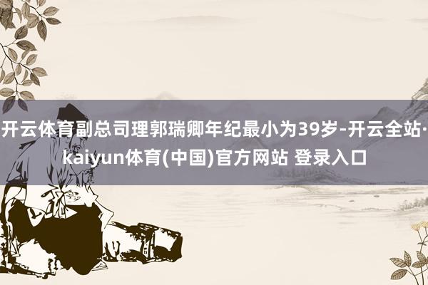 开云体育副总司理郭瑞卿年纪最小为39岁-开云全站·kaiyun体育(中国)官方网站 登录入口