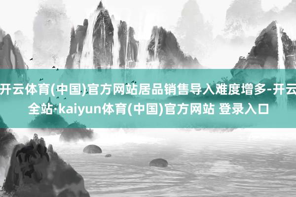 开云体育(中国)官方网站居品销售导入难度增多-开云全站·kaiyun体育(中国)官方网站 登录入口