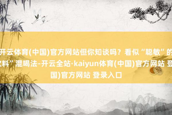 开云体育(中国)官方网站但你知谈吗？看似“聪敏”的“酒+饮料”混喝法-开云全站·kaiyun体育(中国)官方网站 登录入口