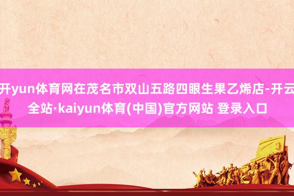 开yun体育网在茂名市双山五路四眼生果乙烯店-开云全站·kaiyun体育(中国)官方网站 登录入口