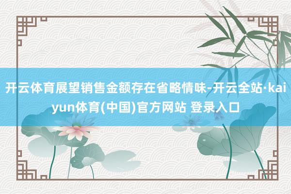 开云体育展望销售金额存在省略情味-开云全站·kaiyun体育(中国)官方网站 登录入口