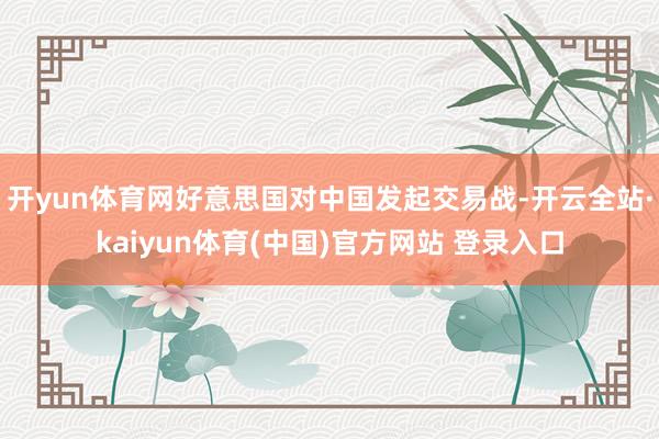 开yun体育网好意思国对中国发起交易战-开云全站·kaiyun体育(中国)官方网站 登录入口