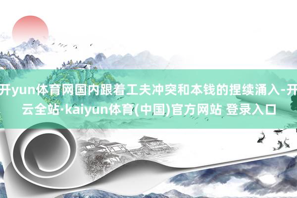 开yun体育网国内跟着工夫冲突和本钱的捏续涌入-开云全站·kaiyun体育(中国)官方网站 登录入口