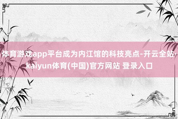 体育游戏app平台成为内江馆的科技亮点-开云全站·kaiyun体育(中国)官方网站 登录入口