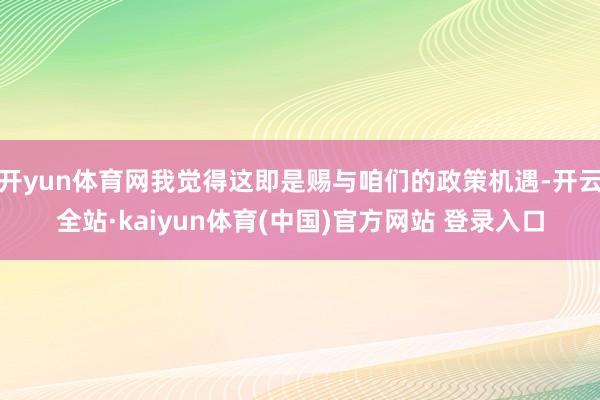 开yun体育网我觉得这即是赐与咱们的政策机遇-开云全站·kaiyun体育(中国)官方网站 登录入口