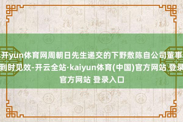 开yun体育网周朝日先生递交的下野敷陈自公司董事会收到时见效-开云全站·kaiyun体育(中国)官方网站 登录入口