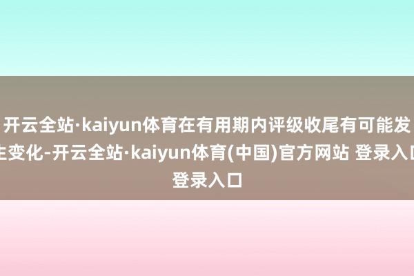 开云全站·kaiyun体育在有用期内评级收尾有可能发生变化-开云全站·kaiyun体育(中国)官方网站 登录入口