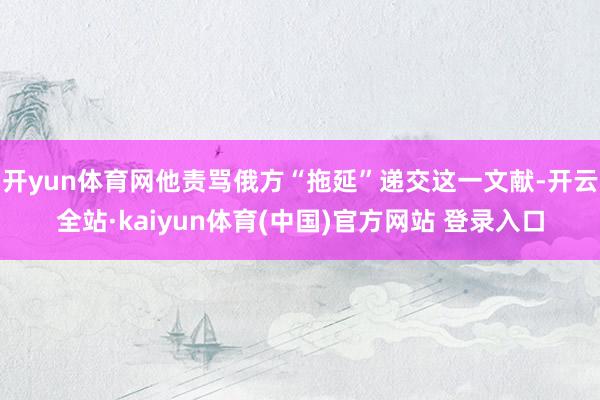 开yun体育网他责骂俄方“拖延”递交这一文献-开云全站·kaiyun体育(中国)官方网站 登录入口