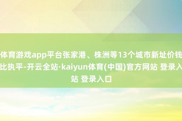 体育游戏app平台张家港、株洲等13个城市新址价钱环比执平-开云全站·kaiyun体育(中国)官方网站 登录入口