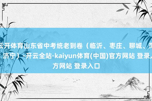 云开体育山东省中考统老到卷(临沂、枣庄、聊城、菏泽、济宁)-开云全站·kaiyun体育(中国)官方网站 登录入口